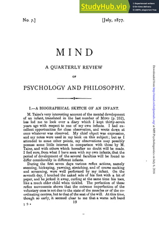 No. 7.] [July, 1877.
M I N D
A QUARTERLY REVIEW
PSYCHOLOGY AND PHILOSOPHY.
I.—A BIOGEAPHICAL SKETCH OF AN INFANT.
M. Taine's very interesting account of the mental development
of an infant, translated in the last number of MIND (p. 252),
has led me to look over a diary which I kept thirty-seven
years ago with respect to one of my own infants. I had ex-
cellent opportunities for close observation, and wrote dow,n at
once whatever was observed. My chief object was expression,
and my notes were used in my book on this subject; but as I
attended to some other points, my observations may possibly
possess some little interest in comparison with those by M.
Taine, and with others which hereafter no doubt will be made.
I feel sure, from what I have seen with my own infants, that the
period of development of the several faculties will be found to
differ considerably in different infants.
During the first seven days various reflex actions, namely
sneezing, liickuping, yawning, stretching, and of course sucking
and screaming, were well performed by my infant. On the
seventh day, I touched the naked sole of his foot with a bit of
paper, aud he jerked it away, curling at the same time his toes,
like a much older child when tickled. The perfection of these
reflex movements shows that the extreme imperfection of the
voluntary ones is not due to the state of the muscles or of the co-
ordinating centres, but to that of the seat of the will. At this time,
though so early, it seemed clear to me that a warm soft hand
1 9
at
MPI
Psycholinguistics
on
July
6,
2016
http://mind.oxfordjournals.org/
Downloaded
from
 