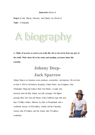 Homework (Week 4)
Project 1: Life, History, Diversity, and Cultural Art. (Week 4)
Topic: A biography
1.- Think of an actor or actress you really like. He or she can be from any part of
the world. Write down his or her name and anything you know about this
celebrity.
Johnny Deep-
Jack Sparrow
Johnny Depp is an American actor, producer, screenwriter, and musician. He was born
on June 9, 1963 in Owensboro, Kentucky, United States. son of engineer John
Christopher Depp and waitress Betty Sue Palmer, a couple who
divorced when his little Johnny was still a teenager. His highest
grossing films have been the Pirates of the Caribbean saga with more
than 3.9 billion dollars, followed by Alice in Wonderland with a
worldwide income of 1024 million, Charlie and the Chocolate
Factory with 474 million and The Tourist with 278 million
worldwide.
A biography
A biography
 