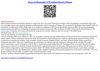Essay on Biography of President Barack Obama
Obama's Presidency
Barack Obama was born in Honolulu, Hawaii on August 4th, 1961. He went to Harvard Law School. After his graduation, continued his legal work
as a civil rights lawyer and a professor teaching constitutional law at the University of Chicago. He was elected to the Illinois State Senate in 1996. He
served there for three terms (1996–2004). Later on, he started his campaign in 2007 for the presidential election in 2008. He won the presidential
election against John McCain, his Republican opponent and started serving in the office in January 20, 2009. He became the 44th President of The
United States of America. He is more well–known for being the first African–American who ever served in The White House.
During his terms, he...show more content...
They are still debating over the solution for this.
"In term of foreign policy, he is indecisive" –Bui, 36. According to what he said, Mr. Obama often gives late decisions. He is not good at dealing with
other countries. Ukraine and Eastern Sea are one of the obvious proofs. China and Russia have been very daring lately; America is losing respect
in both term of economy and military. Israel is another country to concern. Imagine if there is no Israel, all those Middle Eastern countries are
sharing the same belief. They will eventually team up, create their own Alliance and only God knows what they can do with that. The world
doesn't need another version of Germany in World War 2. According to Jenifer Rubin from The Washington Post, in an article she said "President
Obama gave an interview in which he viciously attacked Israel, suggesting that Israel was the cause of the peace process failure, that the United
States could no longer protect Israel if the peace process failed". Mr. Obama should consider that keeping Israel strong is a good thing to do right
now. A strong Israel means that Middle East is unstable. Israel's neighbor countries will keep being suspicious in every moves Israel made. They will
be busy dealing with each other. In another word, it will prevent them to unify.
However, American should consider the good that he has done for this country. He ended the war with Iraq as the last troop left in 2011. He
Get more content on HelpWriting.net
 