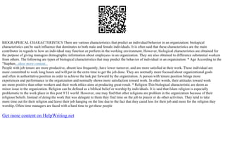BIOGRAPHICAL CHARACTERISTICS There are various characteristics that predict an individual behavior in an organization; biological
characteristics can be such influence that dominates to both male and female individuals. It is often said that these characteristics are the main
contributor in regards to how an individual may function or perform in the working environment. However, biological characteristics are obtained for
the purpose of giving managers demographic information about employees in an organization. They are also obtained to difference substantial workers
from others. The following are types of biological characteristics that may predict the behavior of individual in an organization: * Age According to the
"Stephen...show more content...
People with job tenure are more productive, absent less frequently, have lower turnover, and are more satisfied at their work. These individual are
more committed to work long hours and will put in the extra time to get the job done. They are normally more focused about organizational goals
and often in authoritative position in order to achieve the task put forward by the organization. A person with tenure position brings more
experiences and performance to the organization and normally shows more satisfaction toward work. In other words, their attitudes toward work
are more positive than other workers and their work ethics aims at producing great result. * Religion This biological characteristic are deem as
minor issue in the organization. Religion can be defined as a biblical belief or worship by individuals. It is said that Islam religion is especially
problematic to the work place in this post 9/11 world. However, one may find that other religions are problem in the organization because of their
religious beliefs. Instead of doing the work that was delegate to them they find time on the job to prayer or do other activities. They tend to take
more time out for their religion and leave their job hanging on the line due to the fact that they cared less for their job and more for the religion they
worship. Often time managers are faced with a hard time to get these people
Get more content on HelpWriting.net
 