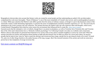 Biographical criticism takes into account that literary works are created by actual people and that understanding an author's life can help readers
comprehend the work more thoroughly. "Heart of Darkness" is one of the most remarkable of Conrad's short novels, and its autobiographical narrative
is evident. Miller pays attention that Marlow's tale differs greatly from the stories of ordinary seamen, as though it is put in the historical context of the
nineteenth–century world–dominating imperialism, it concerns the issues of enlightenment caused by traumatic experience (31–32). The novel may be
interpreted as the writer's journey into self–reflection. The narrator becomes the author's alter ego who expresses ideas and thoughts, which worry
Conrad himself. Biographical facts help the writer restore the environment that influenced him to create the...show more content...
Guerard asserts that the redemptive view is Catholic, though there is no priest in attendance, as well as Victorian, but a Victorian ethic and Victorian
fear of the white man's deterioration have a "distinctly Catholic psychology" (7). Following Conrad's own ideas as a Catholic and a moral man,
Marlow observes that people are protected from themselves by society with its laws and its watchful neighbors as well as by work itself. When the
narrator describes his journey and mentions drums beating at night and asks himself why he didn't go ashore for a howl and a dance, he answers
proudly that he had no time, since he "had to watch the steering, and circumvent those snags, and get the tin–pot along by hook or by crook" (Conrad
59), and a lot of other things familiar to the author because of his long voyages. But if the external restraints of the society and work are removed, a
person has to face temptation of savage reversion like
Get more content on HelpWriting.net
 