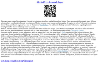 Alec Jeffreys Research Paper
There are many types of investigations. Forensic investigations have been used all throughout history. There are many different parts many different
scientists have contributed to forensic investigations. Missing persons, arson, murder, and kidnapping all require the help of a forensic investigation.
One of these contributors reigns to be a man by the name of Alec Jeffreys. His addition to the large amount of information regarding forensic
investigations has proved extremely useful to society.
Jeffreys, who was born in Oxford, lived in family that fell in the middle class budget. (Alec Jeffreys biography)He only stayed in this area for six
years. In 1956, Alec and his family took their stuff to Luton, Bedfordshire.(Alec Jeffreys biography)Jeffreys...show more content...
He was in his lab, which is located in Leicester, when he noticed the X–ray film image from a DNA experiment. (Alec Jeffreys biography)The
experiment showed similarities and differences between the DNA of several members of his technician's family. (Alec Jeffreys biography)Shortly,
Jeffreys understood the possibility of DNA fingerprinting, This process uses variations in the genetic code that identify individuals.(Alec Jeffreys
biography) The method he learned has proved critical in forensic science. This method is a cornerstone to things the police force accomplish. It also
helps to relinquish problems involving paternity or immigration. Even in non–human affairs, Jeffreys acquired the only centre in the world, in 1987,
that did DNA fingerprinting. (Alec Jeffreys biography)At the time, the centre was extremely busy and received attention from all around the
world. (Alec Jeffreys biography)DNA fingerprinting was first used in 1985. Jeffreys was asked to solve a immigration problem to determine the
family of a British Boy whose family was from Ghana.(Alec Jeffreys biography) The case was easily solved when the DNA results showed the
boy was of close relation to the other members of the family. The family was ecstatic to get their son, all of this would not be possible if it were not
for DNA fingerprinting. Fingerprinting was first used in the field of law in 1983.(Alec Jeffreys biography) Lynda Mann and Dawn Ashworth were
raped and killed in Narborough, Leicestershire. (Alec Jeffreys biography)The murderer, Colin Pitchfork, was convicted and identified after a sample of
his semen matched samples taken from the two deceased girls. This played a pivotal role in the identifying of a murderer. His work proved the real
killer, and also saved a man who was almost falsely convicted of this murder. If it were not for Alec Jeffreys work, an innocent man would have spent
his entire life
Get more content on HelpWriting.net
 
