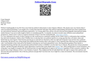 Political Biography Essay
Conor Samuels
9 March 2010
Professor Simon
PSC 101
Political Autobiography In my life I have never had any political enforcement or strict religious influence. My parents were very lenient when it
came too political preaching. I was taught to be a caring and respectful individual. My political understanding and beliefs have been molded from
my early political memories and socialization experiences. As a young adult I have always strived to become knowledgeable about political ideals
mainly because I was never really taught to believe in something specific. I eventually was drawn towards many different social and political
perspectives, which is how I came to a logical conclusion of how I view the world politically...show more content...
It is very important to be aware of what is going on in the world however sometimes reading can be a better source or information than watching
bias television broadcasts. I believe that if children have to develop their own political opinion at a young age then they will attain values and
beliefs that are more logical. I had structure growing up as a kid and was directed to what was right and wrong but I was not born into a political
dictatorship. My parents were caring people and emphasized that treating others with respect is more important than following some indoctrinated
code. I am fortunate to have been given the freedom to develop my own social and political views. Having political guidance from family is
important but being told that only one particular political belief system is infallible is not the ideal way to educate. My parents have always preached
equality, and that all people should have equal opportunity to pursue their goals despite their religion, race, ethnic background or sexual orientation. At a
young age I was taught to recognize that all Americans have an equal opportunity to aspire to an education regardless of their economic condition. My
parents were a large influence of how I view freedom of speech. They emphasized that all individuals have the right to express their opinions and
advocate their personal beliefs. One of the key political concepts that I was born into was to fight for a clean environment. The environment must be
protected and
Get more content on HelpWriting.net
 