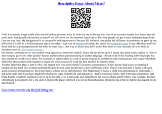 Descriptive Essay About Myself
I find it extremely tough to talk about myself and my personal traits. In order for me to dIscuss who I am in an accurate manner then I must provide
some basic background information on myself and talk about the Environment I grew up in. This way people can get a better understanding of why
I am the way I am. My Background is so essential In making me myself because If I had been born under any different circumstances or grew up any
differently I would be a different person than I am today. I was born inAberdeen Scotland but raised in Fort Bend County Texas. Aberdeen and Fort
Bend both have great opportunities but differ in many ways. One way in which they differ is that Fort Bend is very culturally diverse while in
Aberdeen most of...show more content...
Her family communicates to one another using spanish or sometimes english. I have always grown up in a family that speaks only english so I find it
interesting to go over to other people's houses and hear them communicating in another language. On top of all of this meeting different people has
also opened my mind to new ideas. For example, in school when we work in group projects we collaborate and communicate with people who think
differently than us then work together to figure out whose ideas will work the best and how to improve them.
Another factor that plays a part in why I am shaped how I am is my family's economic circumstances. I have always had access to anything I
needed and for that I have extreme gratitude because I know some people have a lot of difficulty in life. Since I was born into a family with such
good economic circumstances I have been lucky to have lots of opportunities. One Opportunity I had as a child was participating in taekwondo. I
did taekwondo until I reached a blackbelt which took years of hardwork and dedication. I had to memorize forms, Spar with other competitors and
break boards in order to continue to move up to the next level. Taekwondo also helped keep me in good shape and fit when I was younger. Another
Opportunity I am grateful for is the skill of playing the piano. At first I was not all that enthusiastic about playing it but my parents has signed me up
and insisted I
Get more content on HelpWriting.net
 