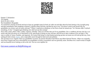 Quintin T. Richardson
101 English
08/22/16–09/11/2016
My Grandfather's Biography
As I stand here clearing out brush and leaves from my grandpa's patio he built, he walks out and talks about his back hurting or his eyesight going
and then immediately starts laughing to himself. I chuckle along with him, and then he says to me "You know I used to ask myself why my
grandfather was always such an ornery old man?" Where I expected an old phrase or line from a book he instead says "As I became older I realised
something, it's fun." I laughed again thinking, how did I not see that coming?
Story teller, police officer, biker, soldier, engineer, rebuilder. These are all titles that can fit my grandfather. He is a stubborn old man who has a set
moral code and will always try to find humor in life, specifically in being an orary old man, and will never show weakness if he can help it. This
man is a pillar of: honor, freedom, and ingenuity. He is proof that being in a bad situation growing up does not mean you will end up that way, from
nothing he built a home, family, and a respectable career through his hard work and ambition.
This all starts in Los Angeles where my grandfather was born, his parents Dorothea Faith Moore and Albert Edward Thomas. Albert was originally
from West Virginia and was as described by my grandfather as being a moonshiner and was generally mean. Dorothea was a small woman in height
and was beautiful never looking as old as she was. The two were together for
Get more content on HelpWriting.net
 