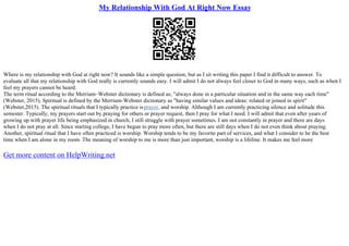 My Relationship With God At Right Now Essay
Where is my relationship with God at right now? It sounds like a simple question, but as I sit writing this paper I find it difficult to answer. To
evaluate all that my relationship with God really is currently sounds easy. I will admit I do not always feel closer to God in many ways, such as when I
feel my prayers cannot be heard.
The term ritual according to the Merriam–Webster dictionary is defined as; "always done in a particular situation and in the same way each time"
(Webster, 2015). Spiritual is defined by the Merriam–Webster dictionary as "having similar values and ideas: related or joined in spirit"
(Webster,2015). The spiritual rituals that I typically practice isprayer, and worship. Although I am currently practicing silence and solitude this
semester. Typically, my prayers start out by praying for others or prayer request, then I pray for what I need. I will admit that even after years of
growing up with prayer life being emphasized in church, I still struggle with prayer sometimes. I am not constantly in prayer and there are days
when I do not pray at all. Since starting college, I have begun to pray more often, but there are still days when I do not even think about praying.
Another, spiritual ritual that I have often practiced is worship. Worship tends to be my favorite part of services, and what I consider to be the best
time when I am alone in my room. The meaning of worship to me is more than just important, worship is a lifeline. It makes me feel more
Get more content on HelpWriting.net
 