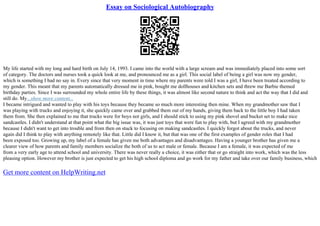 Essay on Sociological Autobiography
My life started with my long and hard birth on July 14, 1993. I came into the world with a large scream and was immediately placed into some sort
of category. The doctors and nurses took a quick look at me, and pronounced me as a girl. This social label of being a girl was now my gender,
which is something I had no say in. Every since that very moment in time where my parents were told I was a girl, I have been treated according to
my gender. This meant that my parents automatically dressed me in pink, bought me dollhouses and kitchen sets and threw me Barbie themed
birthday parties. Since I was surrounded my whole entire life by these things, it was almost like second nature to think and act the way that I did and
still do. My...show more content...
I became intrigued and wanted to play with his toys because they became so much more interesting then mine. When my grandmother saw that I
was playing with trucks and enjoying it, she quickly came over and grabbed them out of my hands, giving them back to the little boy I had taken
them from. She then explained to me that trucks were for boys not girls, and I should stick to using my pink shovel and bucket set to make nice
sandcastles. I didn't understand at that point what the big issue was, it was just toys that were fun to play with, but I agreed with my grandmother
because I didn't want to get into trouble and from then on stuck to focusing on making sandcastles. I quickly forgot about the trucks, and never
again did I think to play with anything remotely like that. Little did I know it, but that was one of the first examples of gender roles that I had
been exposed too. Growing up, my label of a female has given me both advantages and disadvantages. Having a younger brother has given me a
clearer view of how parents and family members socialize the both of us to act male or female. Because I am a female, it was expected of me
from a very early age to attend school and university. There was never really a choice, it was either that or go straight into work, which was the less
pleasing option. However my brother is just expected to get his high school diploma and go work for my father and take over our family business, which
Get more content on HelpWriting.net
 