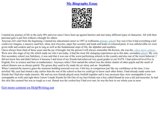 My Biography Essay
I started my journey of life in the early 90's and ever since I have been up against barriers and met many different types of characters. All with their
personal gain is put first without a thought for others.
Anyways let's start from the beginning, I started my educational career in 1997 at welbourne primary school/ boy was it fun it had everything a kid
could ever imagine, a massive sand box, shiny new tricycles, super fast scooters and loads and loads of coloured paint. It was unbelievable we were
given milk and cookies and we got to sing as well as the fundamental steps of life, the alphabet and numbers.
I have always been fond of those years and the joy it brought, but the person I will always remember Ms Kerion, she was the...show more content...
Wow now this stage of my life which made me who I am today, it had the most life changing experiences up to this date, secondaryschool. My very
first secondary school was Salisbury, it was said that it was one of the worst performing schools in the country and also one of the worst behaved. I
did not know this and didn't believe it because I and most of my friends had achieved very good grades in our SATS. I had achieved level five in
English, five in science and four in mathematics. Anyways when I first started the school was the chitter chatter of other pupils and the smell of
school dinners was as always putrid. The grease they used to fry made the air slimy and un– breathable.
When I entered the massive gates the immense building towered over me. I felt tiny in comparison just like my confidence at the time, I was
terrified. My year had started a day earlier than the rest of the school so that we could get to know each other better. I had already made some new
friends but I had also made enemies. Me and my new friends played some football together and it was awesome they were unstoppable (I was
unstoppable as well) and right there I knew I made friends for life One of my best friends was a boy called Hanad he was a tall and muscular, he had
fair skin like caramel but was as tough as a nut. Hanad was the coolest boy I had ever met, he was the best in our whole year at most
Get more content on HelpWriting.net
 