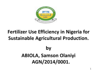 Fertilizer Use Efficiency in Nigeria for
Sustainable Agricultural Production.
by
ABIOLA, Samson Olaniyi
AGN/2014/0001.
1
 