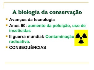 A biologia da conservação
   Avanços da tecnologia
   Anos 60: aumento da poluição, uso de
    inseticidas
   II guerra mundial: Contaminação
    radioativa.
   CONSEQUÊNCIAS
 