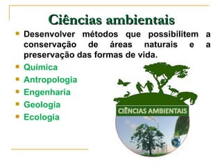 Ciências ambientais
   Desenvolver métodos que possibilitem a
    conservação de áreas naturais e a
    preservação das formas de vida.
   Química
   Antropologia
   Engenharia
   Geologia
   Ecologia
 