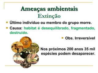 Ameaças ambientais
                   Extinção
   Último indivíduo ou membro do grupo morre.
   Causa: habitat é desequilibrado, fragmentado,
    destruído.
                                 Obs. Irreversível



                   Nos próximos 200 anos 35 mil
                    espécies podem desaparecer.
 