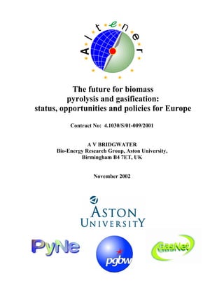 The future for biomass
pyrolysis and gasification:
status, opportunities and policies for Europe
Contract No: 4.1030/S/01-009/2001
A V BRIDGWATER
Bio-Energy Research Group, Aston University,
Birmingham B4 7ET, UK
November 2002
 