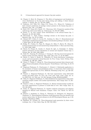 18 A biomechanical approach for dynamic hip joint analysis
16. Chegini, S., Beck, M., Ferguson, S.: The eﬀects of impingement and dysplasia on
stress distributions in the hip joint during sitting and walking: A ﬁnite element
analysis. J. Orthop. Res. 27, 195–201 (2008)
17. Anderson, A.E., Ellis, B.J., Maas, S.A., Peters, C.L., Weiss,J.A.: Validation of
ﬁnite element predictions of cartilage contact pressure in the human hip joint. J.
Biomech. Eng. 130, 1–10 (2008)
18. Byrd, J.W., Jones, K.S., Smith, T.F., Waterman, M.S.: Prospective analysis of hip
arthroscopy with 2-year follow-up. Arthroscopy. 16, 578–587 (2000)
19. Brown, T.: In vitro contact stress distributions in the natural human hip. J.
Biomech. 16, 373–384 (1983)
20. Macirowski, T., Tepic, R.M.S.: Cartilage stresses in the human hip joint. J.
Biomech. Eng. 116, 10–18 (1994)
21. Ahmad, M.C., Cohen, Z., Levine, W., Ateshian, G., Mow, V.: Biomechanical and
topographic considerations for autologous osteochondral grafting in the knee. Amer.
J. Sport Med. 29, 201–206 (2001)
22. Hodge, W., Carlson, K., Fijan, R., Burgess, R., Riley, P., Harris, W., Mann R.:
Contact pressures from an instrumented hip endoprostheses. J. Bone and Joint Surg.
71, 1378–1386 (1989)
23. Mavcic, B., Pompe, B., Antolic, V., Daniel, M., Iglic, A., Kralj-Iglic, V.: Mathe-
matical estimation of stress distribution in normal and dysplastic human hips. J.
Orthop. Res. 20, 1025–1030 (2002)
24. Xishi, W., Tianying, W., Fuchuan, J., Yixiang, D.: The hip stress level analysis for
human routine activities. Biomed. Eng. Appl., Bas. Com. 17, 43–48 (2005)
25. Maciel, A., Sarni, S., Boulic, R., Thalmann, D.: Stress distribution visualization
on pre- and post-operative virtual hip joint. In: Proc. Comp. Assist. Orthop. Surg.
(CAOS05). pp. 298–301. (2005)
26. Ahmet, C., Vahdet, U., Recep, K.: Three-dimensional anatomic ﬁnite element mod-
elling of hemi-arthroplasty of human hip joint. Trends Biomat. Artif. Orga. 21, 63–72
(2007)
27. Magnenat-Thalmann, N., Charbonnier, C., Schmid, J.: Multimedia application to
the simulation of human musculoskeletal system: A visual lower limb model from
multimodal captured data. In: Proc. IEEE Int. Workshop in Sig. Proc., pp. 520–525.
(2008)
28. Schmid, J., Magnenat-Thalmann, N.: Mri bone segmentation using deformable
models and shape priors. In: Proc. Int. Conf. med. imag. comp. comp. ass. in-
ter.(MICCAI), vol. 5241, pp. 119–126. Springer-Verlag, Heidelberg(2008)
29. Gilles, B., Magnenat-Thalmann, N.: Musculoskeletal mri segmentation using multi-
resolution simplex meshes with medial representations. Med. Image Anal. 14, 291–
302 (2010)
30. Schmid, J., Kim, J., Magnenat-Thalmann, N.: Robust statistical shape models for
mri bone segmentation in presence of small ﬁeld of view. Med. Image Anal. 15,
155–168 (2011)
31. Volino, P., Magnenat-Thalmann, N.: Implicit midpoint integration and adaptive
damping for eﬃcient cloth simulation. Comput. Anim. Virt. World. 16, 163–175
(2005)
32. Schmid, J., Sandholm, S., Chung, F., Thalmann, D., Delingette, H., Magnenat-
Thalmann, N.: Musculoskeletal simulation model generation from mri datasets and
motion capture data. In: Recent advances in the 3D Physiological Human. pp. 3–20.
Springer, Heidelberg (2009)
33. Shephard, M., Georges, M.: Three-dimensional mesh generation by ﬁnite octree
technique. Int. J. Num. Meth. Eng. 32, 709–749 (1991)
 