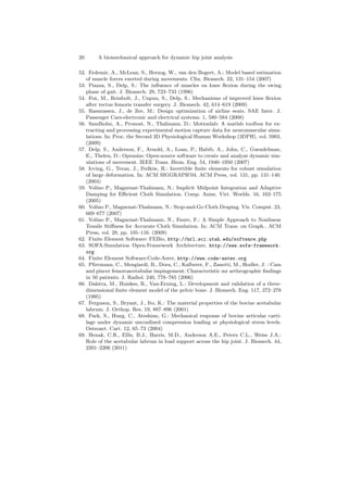 20 A biomechanical approach for dynamic hip joint analysis
52. Erdemir, A., McLean, S., Herzog, W., van den Bogert, A.: Model based estimation
of muscle forces exerted during movements. Clin. Biomech. 22, 131–154 (2007)
53. Piazza, S., Delp, S.: The inﬂuence of muscles on knee ﬂexion during the swing
phase of gait. J. Biomech. 29, 723–733 (1996)
54. Fox, M., Reinbolt, J., Unpuu, S., Delp, S.: Mechanisms of improved knee ﬂexion
after rectus femoris transfer surgery. J. Biomech. 42, 614–619 (2009)
55. Rasmussen, J., de Zee, M.: Design optimization of airline seats. SAE Inter. J.
Passenger Cars-electronic and electrical systems. 1, 580–584 (2008)
56. Sandholm, A., Pronost, N., Thalmann, D.: Motionlab: A matlab toolbox for ex-
tracting and processing experimental motion capture data for neuromuscular simu-
lations. In: Proc. the Second 3D Physiological Human Workshop (3DPH). vol. 5903,
(2009)
57. Delp, S., Anderson, F., Arnold, A., Loan, P., Habib, A., John, C., Guendelman,
E., Thelen, D.: Opensim: Open-source software to create and analyze dynamic sim-
ulations of movement. IEEE Trans. Biom. Eng. 54, 1940–1950 (2007)
58. Irving, G., Teran, J., Fedkiw, R.: Invertible ﬁnite elements for robust simulation
of large deformation. In: ACM SIGGRAPH’04. ACM Press, vol. 131, pp. 131–140.
(2004)
59. Volino P., Magnenat-Thalmann, N.: Implicit Midpoint Integration and Adaptive
Damping for Eﬃcient Cloth Simulation. Comp. Anim. Virt. Worlds. 16, 163–175
(2005)
60. Volino P., Magnenat-Thalmann, N.: Stop-and-Go Cloth Draping. Vis. Comput. 23,
669–677 (2007)
61. Volino P., Magnenat-Thalmann, N., Faure, F.: A Simple Approach to Nonlinear
Tensile Stiﬀness for Accurate Cloth Simulation. In: ACM Trans. on Graph.. ACM
Press, vol. 28, pp. 105–116. (2009)
62. Finite Element Software: FEBio, http://mrl.sci.utah.edu/software.php
63. SOFA:Simulation Open-Framework Architecture, http://www.sofa-framework.
org
64. Finite Element Software:Code-Aster, http://www.code-aster.org
65. Pﬁrrmann, C., Mengiardi, B., Dora, C., Kalberer, F., Zanetti, M., Hodler, J. : Cam
and pincer femoroacetabular impingement: Characteristic mr arthrographic ﬁndings
in 50 patients. J. Radiol. 240, 778–785 (2006)
66. Dalstra, M., Huiskes, R., Van-Erning, L.: Development and validation of a three-
dimensional ﬁnite element model of the pelvic bone. J. Biomech. Eng. 117, 272–278
(1995)
67. Ferguson, S., Bryant, J., Ito, K.: The material properties of the bovine acetabular
labrum. J. Orthop. Res. 19, 887–896 (2001)
68. Park, S., Hung, C., Ateshian, G.: Mechanical response of bovine articular carti-
lage under dynamic unconﬁned compression loading at physiological stress levels.
Osteoart. Cart. 12, 65–73 (2004)
69. Henak, C.R., Ellis, B.J., Harris, M.D., Anderson A.E., Peters C.L., Weiss J.A.:
Role of the acetabular labrum in load support across the hip joint. J. Biomech. 44,
2201–2206 (2011)
 