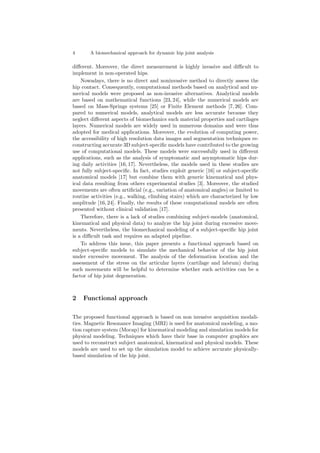 4 A biomechanical approach for dynamic hip joint analysis
diﬀerent. Moreover, the direct measurement is highly invasive and diﬃcult to
implement in non-operated hips.
Nowadays, there is no direct and noninvasive method to directly assess the
hip contact. Consequently, computational methods based on analytical and nu-
merical models were proposed as non-invasive alternatives. Analytical models
are based on mathematical functions [23, 24], while the numerical models are
based on Mass-Springs systems [25] or Finite Element methods [7, 26]. Com-
pared to numerical models, analytical models are less accurate because they
neglect diﬀerent aspects of biomechanics such material properties and cartilages
layers. Numerical models are widely used in numerous domains and were thus
adopted for medical applications. Moreover, the evolution of computing power,
the accessibility of high resolution data images and segmentation techniques re-
constructing accurate 3D subject-speciﬁc models have contributed to the growing
use of computational models. These models were successfully used in diﬀerent
applications, such as the analysis of symptomatic and asymptomatic hips dur-
ing daily activities [16, 17]. Nevertheless, the models used in these studies are
not fully subject-speciﬁc. In fact, studies exploit generic [16] or subject-speciﬁc
anatomical models [17] but combine them with generic kinematical and phys-
ical data resulting from others experimental studies [3]. Moreover, the studied
movements are often artiﬁcial (e.g., variation of anatomical angles) or limited to
routine activities (e.g., walking, climbing stairs) which are characterized by low
amplitude [16, 24]. Finally, the results of these computational models are often
presented without clinical validation [17].
Therefore, there is a lack of studies combining subject-models (anatomical,
kinematical and physical data) to analyze the hip joint during excessive move-
ments. Nevertheless, the biomechanical modeling of a subject-speciﬁc hip joint
is a diﬃcult task and requires an adapted pipeline.
To address this issue, this paper presents a functional approach based on
subject-speciﬁc models to simulate the mechanical behavior of the hip joint
under excessive movement. The analysis of the deformation location and the
assessment of the stress on the articular layers (cartilage and labrum) during
such movements will be helpful to determine whether such activities can be a
factor of hip joint degeneration.
2 Functional approach
The proposed functional approach is based on non invasive acquisition modali-
ties. Magnetic Resonance Imaging (MRI) is used for anatomical modeling, a mo-
tion capture system (Mocap) for kinematical modeling and simulation models for
physical modeling. Techniques which have their base in computer graphics are
used to reconstruct subject anatomical, kinematical and physical models. These
models are used to set up the simulation model to achieve accurate physically-
based simulation of the hip joint.
 