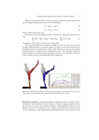 A biomechanical approach for dynamic hip joint analysis 9
Based on kinematical data, the body segments’ velocity vi and acceleration
ai are computed from their mass center positions pi:
vi = (pi+1 − pi)/t (2)
ai = (vi+1 − vi)/t (3)
where t denotes the time step.
The force contact point pLG is ﬁnally computed by using the moment equa-
tion:
i
Mi = FLG ∧ pLG + m.g ∧ pmc =
i
mi.ai ∧ pi (4)
where pmc = i mi.pi/m is the mass body center.
The output of IK and the computed GRF are used as input in an inverse
dynamic (ID) procedure to compute muscle activation, which are involved in the
produced movement. Finally, the results of the ID step are used in the analyze
procedure step to compute forces acting upon joints. The resulting forces are
exported from the neuromuscular coordinate system to the hip joint coordinate
system which is used in the physically-based simulation.
Fig. 5. IK and ID steps of the neuromuscular simulation: Computation of the move-
ment with estimated GRF and muscles activation presented by curves.
Simulation model: A physical simulation model is required to compute the de-
formation of the mechanical objects. However, diﬀerent criteria should be taken
into account to achieve an accurate simulation, which faithfully reﬂects the me-
chanical behavior of biological tissues. Indeed, biomechanical constraints such
as the nonlinearity, large displacements and deformations of soft tissue have to
 