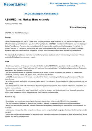 Find Industry reports, Company profiles
ReportLinker                                                                     and Market Statistics



                                      >> Get this Report Now by email!

ABIOMED, Inc. Market Share Analysis
Published on October 2010

                                                                                                           Report Summary

ABIOMED, Inc. Market Share Analysis


Summary


GlobalData's new report, 'ABIOMED's. Market Share Analysis' provides in-depth information on ABIOMED's market position in the
different medical equipment markets it operates in. The report provides ABIOMED's market share information in one market category '
Cardiac Assist Devices. The report also provides data and information on the overall competitive landscape of the markets, the
company operates in. The report is supplemented with global corporate-level profile with information on the company's business
segments, major products and services, competitors, locations and subsidiaries, financial deals and other key developments.


This report is built using data and information sourced from proprietary databases, primary and secondary research and in-house
analysis by GlobalData's team of industry experts.


Scope


- Global company shares (in Revenues) information for the key markets ABIOMED, Inc operates in ' Cardiovascular Devices Other
Key players covered include Philips Healthcare, GE Healthcare, Siemens Healthcare, Toshiba Medical Systems, Cerner Corporation,
Agfa-Gevaert, and McKesson among others.
- ABIOMED'scompany shares (in Revenues) information for all the key countries the company has presence in ' United States,
Canada, UK, Germany, France, Italy, Spain, Japan, China, India, and Australia.
- ABIOMED'scompany shares (in Revenues) information for all the key market categories the company has presence in ' Cardiac
Assist Devices.
- All the key data-points are for 2009 and cover all the key regions ' North America, Europe, Asia Pacific (APAC), and Middle East and
Africa (MEA).
- Global corporate-level profile with information on the company's business segments, major products and services, competitors, and
locations and subsidiaries.
- Comprehensive coverage of the latest financial deals involving the company and its subsidiaries, if any ' Mergers & Acquisitions
(M&A), Asset Transactions, PE/VC, Equity Offerings, Debt Offerings, and Partnerships.


Reasons to buy


- Develop sales and marketing strategies by identifying who-stands-where in the markets, ABIOMED, Inc,.,operates in.
- Plan your competition strategies by identifying the company's shares in the markets and geographic regions it operates in.
- Design your own inorganic growth and business-collaboration strategies by understanding the financial deals your competitors are
involved in.
- Advance your understanding of the competitive landscape and the competitors by leveraging on the data and information provided in
the report.
- Support your overall business strategies by leveraging on the key data and information provided in the report, which includes but not
limited to ABIOMED's market positions.




ABIOMED, Inc. Market Share Analysis                                                                                            Page 1/8
 