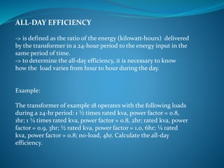 ALL-DAY EFFICIENCY
-> is defined as the ratio of the energy (kilowatt-hours) delivered
by the transformer in a 24-hour period to the energy input in the
same period of time.
-> to determine the all-day efficiency, it is necessary to know
how the load varies from hour to hour during the day.
Example:
The transformer of example 18 operates with the following loads
during a 24-hr period: 1 ½ times rated kva, power factor = 0.8,
1hr; 1 ¼ times rated kva, power factor = 0.8, 2hr; rated kva, power
factor = 0.9, 3hr; ½ rated kva, power factor = 1.0, 6hr; ¼ rated
kva, power factor = 0.8; no-load, 4hr. Calculate the all-day
efficiency.
 