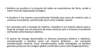 • Biosfera ou ecosfera é o conjunto de todos os ecossistemas da Terra, sendo o
maior nível de organização ecológica.
• A biosfera é um sistema essencialmente fechado para troca de matéria com o
universo circundante, constituindo assim uma unidade natural.
• Em contraste com a situação da matéria, a biosfera é um sistema aberto para o
fluxo de energia, em um processo de troca contínua com o universo circundante
conhecido como balanço radiativo.
• O aporte de energia desencadeia os diversos processos bióticos e abióticos,
caracterizando a biosfera como um sistema dinâmico , em constante
transformação material. Essas transformações estão interligadas na biosfera
gerando processos de ciclagem global conhecidos como ciclos biogeoquímicos.
 