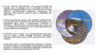 • Em seu caminho pela biosfera, uma pequena fração da
energia solar é utilizada para a produção primária de
organismos fotoautotróficos, que a convertem em energia
química, transformando compostos inorgânicos em
orgânicos. Este processo sustenta quase a totalidade das
teias tróficas.
• A biota depende da energia solar também indiretamente,
uma vez que esta é a força motriz do ciclo hidrológico, que
transporta água doce à ecossistemas terrestres e
dulcícolas, e desencadeia a movimentação de massas de
ar e de água que são essenciais aos ciclos biogeoquímicos
e outros processos ecológicos.
• A biosfera inclui a biota e os compartimentos terrestres
com os quais a biota interage (litosfera, hidrosfera,
criosfera e atmosfera), assim como seus processos e inter-
relações.
• A alta diversidade e complexidade de entidades e relações
da biosfera exige uma abordagem interdisciplinar para seu
estudo, e o conjunto de disciplinas aplicadas ao estudo da
biosfera é conhecido como Ciências da Terra.
 