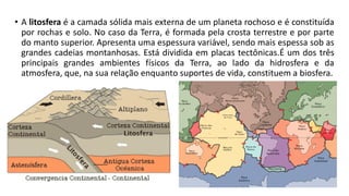 • A litosfera é a camada sólida mais externa de um planeta rochoso e é constituída
por rochas e solo. No caso da Terra, é formada pela crosta terrestre e por parte
do manto superior. Apresenta uma espessura variável, sendo mais espessa sob as
grandes cadeias montanhosas. Está dividida em placas tectônicas.É um dos três
principais grandes ambientes físicos da Terra, ao lado da hidrosfera e da
atmosfera, que, na sua relação enquanto suportes de vida, constituem a biosfera.
 