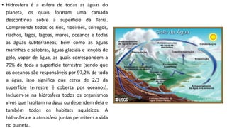 • Hidrosfera é a esfera de todas as águas do
planeta, os quais formam uma camada
descontínua sobre a superfície da Terra.
Compreende todos os rios, ribeirões, córregos,
riachos, lagos, lagoas, mares, oceanos e todas
as águas subterrâneas, bem como as águas
marinhas e salobras, águas glaciais e lençóis de
gelo, vapor de água, as quais correspondem a
70% de toda a superfície terrestre (sendo que
os oceanos são responsáveis por 97,2% de toda
a água, isso significa que cerca de 2/3 da
superfície terrestre é coberta por oceanos).
Incluem-se na hidrosfera todos os organismos
vivos que habitam na água ou dependem dela e
também todos os habitats aquáticos. A
hidrosfera e a atmosfera juntas permitem a vida
no planeta.
 