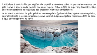 A Criosfera é constituída por regiões da superfície terrestre cobertas permanentemente por
gelo e neve e aquela parte do solo que contem gelo. Cobrem 10% da superfície terrestre e têm
enorme importância na regulação dos processos hídricos e atmosféricos.
Inclui mantos e calotas de gelo, geleiras, mar congelado (gelo marinho), lagos e rios congelados,
permafrost (solo e rochas congeladas), neve sazonal. A água congelada representa 80% de toda
a água doce disponível na Terra.
 