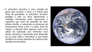 • A atmosfera terrestre é uma camada de
gases que envolve a Terra e é retida pela
força da gravidade. A atmosfera terrestre
protege a vida na Terra absorvendo a
radiação ultravioleta solar, aquecendo a
superfície por meio da retenção de calor
(efeito estufa), e reduzindo os extremos de
temperatura entre o dia e a noite. Visto do
espaço, o planeta Terra aparece como uma
esfera de coloração azul brilhante. Esse
efeito cromático é produzido pela dispersão
da luz solar sobre a atmosfera, e que existe
também em outros planetas do sistema solar
dotados de atmosfera.
 