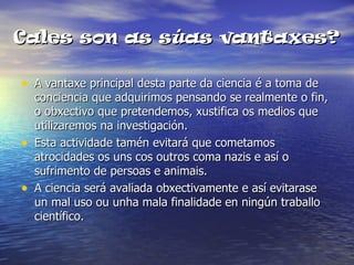 Cales son as súas vantaxes?

• A vantaxe principal desta parte da ciencia é a toma de
    conciencia que adquirimos pensando se realmente o fin,
    o obxectivo que pretendemos, xustifica os medios que
    utilizaremos na investigación.
•   Esta actividade tamén evitará que cometamos
    atrocidades os uns cos outros coma nazis e así o
    sufrimento de persoas e animais.
•   A ciencia será avaliada obxectivamente e así evitarase
    un mal uso ou unha mala finalidade en ningún traballo
    científico.
 