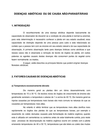 DOENÇAS ABIÓTICAS OU DE CAUSA NÃO-PARASITÁRIAS
1. INTRODUÇÃO
O reconhecimento de uma doença abiótica depende basicamente da
capacidade do observador de discernir se a condição de uma planta é normal ou anormal,
para esta determinação é necessário conhecer a planta em seu estado saudável, essa
capacidade de distinção depende de uma pessoa para outra e esta relacionada ao
contato que a pessoa tem com as árvores em seu estado natural e de sua capacidade de
observação. A primeira observação tanto para doenças bióticas como abióticas e que
nesses casos não é observada a remoção de tecido de órgãos da planta, em outras
palavras os agentes causais destas doenças não consomem partes do vegetal como
fazem normalmente os insetos.
A seguir, estão descritos os principais fatores que podem originar doenças
florestais abióticas.
2. FATORES CAUSAIS DE DOENÇAS ABIÓTICAS
a) Temperatura excessivamente elevada
De maneira geral as plantas têm um ótimo desenvolvimento com
temperaturas de 15 a 30 oC. Os tecidos novos de órgãos de crescimento de árvores são
geralmente sensíveis a temperatura s abaixo de 1 e acima de 40 oC. De maneira geral as
injurias causadas por temperaturas mais baixas são mais comuns na natureza do que as
causadas por temperaturas mais altas.
No entanto é válido lembrar que as temperaturas mais altas danifica mais
rapidamente os órgãos das plantas do que as temperaturas baixas, por exemplo o
assamento do coleto demudas causado pela fermentação de matéria orgânica, quando
esta é utilizada em sementeiras ou canteiros antes de estar totalmente curtida, pois neste
caso processo de decomposição da matéria orgânica ocorre em contato com a planta
emanando temperaturas de 40 a 50 oC, temperaturas que são letais ao coleto das mudas
 