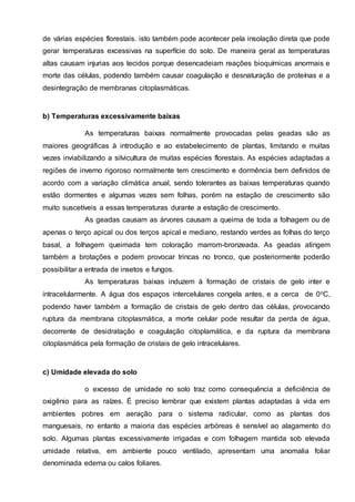 de várias espécies florestais. isto também pode acontecer pela insolação direta que pode
gerar temperaturas excessivas na superfície do solo. De maneira geral as temperaturas
altas causam injurias aos tecidos porque desencadeiam reações bioquímicas anormais e
morte das células, podendo também causar coagulação e desnaturação de proteínas e a
desintegração de membranas citoplasmáticas.
b) Temperaturas excessivamente baixas
As temperaturas baixas normalmente provocadas pelas geadas são as
maiores geográficas à introdução e ao estabelecimento de plantas, limitando e muitas
vezes inviabilizando a silvicultura de muitas espécies florestais. As espécies adaptadas a
regiões de inverno rigoroso normalmente tem crescimento e dormência bem definidos de
acordo com a variação climática anual, sendo tolerantes as baixas temperaturas quando
estão dormentes e algumas vezes sem folhas, porém na estação de crescimento são
muito suscetíveis a essas temperaturas durante a estação de crescimento.
As geadas causam as árvores causam a queima de toda a folhagem ou de
apenas o terço apical ou dos terços apical e mediano, restando verdes as folhas do terço
basal, a folhagem queimada tem coloração marrom-bronzeada. As geadas atingem
também a brotações e podem provocar trincas no tronco, que posteriormente poderão
possibilitar a entrada de insetos e fungos.
As temperaturas baixas induzem à formação de cristais de gelo inter e
intracelularmente. A água dos espaços intercelulares congela antes, e a cerca de 0oC,
podendo haver também a formação de cristais de gelo dentro das células, provocando
ruptura da membrana citoplasmática, a morte celular pode resultar da perda de água,
decorrente de desidratação e coagulação citoplamática, e da ruptura da membrana
citoplasmática pela formação de cristais de gelo intracelulares.
c) Umidade elevada do solo
o excesso de umidade no solo traz como consequência a deficiência de
oxigênio para as raízes. É preciso lembrar que existem plantas adaptadas à vida em
ambientes pobres em aeração para o sistema radicular, como as plantas dos
manguesais, no entanto a maioria das espécies arbóreas é sensível ao alagamento do
solo. Algumas plantas excessivamente irrigadas e com folhagem mantida sob elevada
umidade relativa, em ambiente pouco ventilado, apresentam uma anomalia foliar
denominada edema ou calos foliares.
 