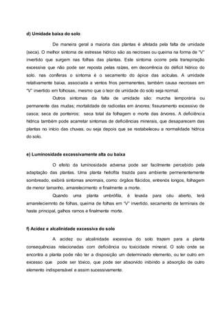 d) Umidade baixa do solo
De maneira geral a maioria das plantas é afetada pela falta de umidade
(seca). O melhor sintoma de estresse hídrico são as necroses ou queima na forma de “V”
invertido que surgem nas folhas das plantas. Este sintoma ocorre pela transpiração
excessiva que não pode ser reposta pelas raízes, em decorrência do déficit hídrico do
solo. nas coníferas o sintoma é o secamento do ápice das acículas. A umidade
relativamente baixa, associada a ventos frios permanentes, também causa necroses em
“V” invertido em folhosas, mesmo que o teor de umidade do solo seja normal.
Outros sintomas da falta de umidade são: murcha temporária ou
permanente das mudas; mortalidade de radicelas em árvores; fissuramento excessivo de
casca; seca de ponteiros; seca total da folhagem e morte das árvores. A deficiência
hídrica também pode acarretar sintomas de deficiências minerais, que desaparecem das
plantas no início das chuvas, ou seja depois que se restabeleceu a normalidade hídrica
do solo.
e) Luminosidade excessivamente alta ou baixa
O efeito da luminosidade adversa pode ser facilmente percebido pela
adaptação das plantas. Uma planta heliofita trazida para ambiente permenentemente
sombreado, exibirá sintomas anormais, como: órgãos flácidos, entrenós longos, folhagem
de menor tamanho, amarelecimento e finalmente a morte.
Quando uma planta umbrófila, é levada para céu aberto, terá
amareleciemnto de folhas, queima de folhas em “V” invertido, secamento de terminais de
haste principal, galhos ramos e finalmente morte.
f) Acidez e alcalinidade excessiva do solo
A acidez ou alcalinidade excessiva do solo trazem para a planta
consequências relacionadas com deficiência ou toxicidade mineral. O solo onde se
encontra a planta pode não ter a disposição um determinado elemento, ou ter outro em
excesso que pode ser tóxico, que pode ser absorvido inibindo a absorção de outro
elemento indispensável e assim sucessivamente.
 
