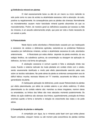 g) Deficiência mineral em plantas
O nível excessivamente baixo ou alto de um macro ou micro nutriente no
solo pode como no caso da acidez ou alcalinidade excessiva, inibir a absorção de outro,
positiva ou negativamente. As consequências para as plantas são diversas. Normalmente
os microelementos causam maior toxicidade mineral quando absorvidos do que os
macroelementos. Porém, de maneira geral as deficiência causadas por excesso ou falta
de minerais, é um assunto extremamente amplo, que para ser visto a fundo necessita de
um estudo a parte.
h) Fitotoxicidade
Neste tópico serão abordadas a fitotoxicidade causada por uso inadequado
e excessivo de adubos e defensivos agrícolas, excluindo-se os problemas fitotóxicos
causados por deficiências minerais, acidez e alcalinidade excessiva do solo, abordados
anteriormente. A fitoxicidade por estes efeitos depende da planta envolvida, do seu
estágio fenólico, da substância química, da concentração ou dosagem de aplicação do
defensivo, da hora e da forma de aplicação.
A adubação excessiva é comum quando é feita a adubação direta nas
covas, ficando o sistema radicular da muda plantada em contato direto com o adubo,
sendo severamente danificado e morto pelo efeito plasmolisante exercido pelos sais
sobre os tecidos radiculares. Na parte aérea da planta os sintomas correspondem aos de
déficit hídrico: murcha; necroses foliares em “V” invertido, secamento de folhas e morte
generalizada da planta.
A inadequada aplicação de defensivos, pode causar fitotoxicidade às plantas
por efeito plasmolisante, por efeito de contato externo e por efeito sistêmico. O efeito
plasmolisante ou de contato externo são: manchas ou áreas irregulares, marrom claras
ou amareladas, os limbos das folhas são mais atacados morrendo posteriormente. Os
efeitos da ação sistêmica são cloroses dos limbos, superbrotamento, produção de limbos
anormais quanto a forma e tamanho e redução do crescimento das raízes e da parte
aérea.
i) Competição de plantas e alelopatia
A competição por água, luz e minerais pode fazer com que certas planas
fiquem amarelas, cresçam menos ou até morram pela concorrência de plantas vizinhas
 