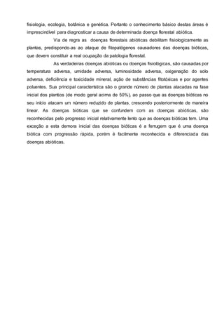 fisiologia, ecologia, botânica e genética. Portanto o conhecimento básico destas áreas é
imprescindível para diagnosticar a causa de determinada doença florestal abiótica.
Via de regra as doenças florestais abióticas debilitam fisiologicamente as
plantas, predispondo-as ao ataque de fitopatógenos causadores das doenças bióticas,
que devem constituir a real ocupação da patologia florestal.
As verdadeiras doenças abióticas ou doenças fisiológicas, são causadas por
temperatura adversa, umidade adversa, luminosidade adversa, oxigenação do solo
adversa, deficiência e toxicidade mineral, ação de substâncias fitotóxicas e por agentes
poluentes. Sua principal característica são o grande número de plantas atacadas na fase
inicial dos plantios (de modo geral acima de 50%), ao passo que as doenças bióticas no
seu início atacam um número reduzido de plantas, crescendo posteriormente de maneira
linear. As doenças bióticas que se confundem com as doenças abióticas, são
reconhecidas pelo progresso inicial relativamente lento que as doenças bióticas tem. Uma
exceção a esta demora inicial das doenças bióticas é a ferrugem que é uma doença
biótica com progressão rápida, porém é facilmente reconhecida e diferenciada das
doenças abióticas.
 