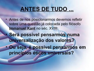 ANTES DE TUDO ...
• Antes de nos posicionarmos devemos refletir
sobre uma questão já colocada pelo filósofo
Immanuel Kant no séc. XVIII:
• Será possível pensarmos numa
universalização dos valores?
• Ou seja, é possível pensarmos em
princípios éticos universais?
 