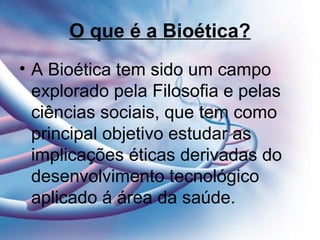 O que é a Bioética?
• A Bioética tem sido um campo
explorado pela Filosofia e pelas
ciências sociais, que tem como
principal objetivo estudar as
implicações éticas derivadas do
desenvolvimento tecnológico
aplicado á área da saúde.
 