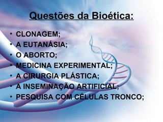 Questões da Bioética:
• CLONAGEM;
• A EUTANÁSIA;
• O ABORTO;
• MEDICINA EXPERIMENTAL;
• A CIRURGIA PLÁSTICA;
• A INSEMINAÇÃO ARTIFICIAL;
• PESQUISA COM CÉLULAS TRONCO;
 