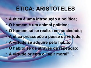 ÉTICA: ARISTÓTELES
• A ética é uma introdução à política;
• O homem é um animal político;
• O homem só se realiza em sociedade;
• A ética pressupõe a posse da virtude;
• A virtude se adquire pelo hábito;
• O hábito se dá através da repetição;
• A virtude orienta o “agir moral” ...
 