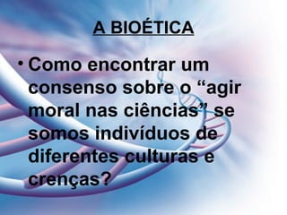 A BIOÉTICA
• Como encontrar um
consenso sobre o “agir
moral nas ciências” se
somos indivíduos de
diferentes culturas e
crenças?
 
