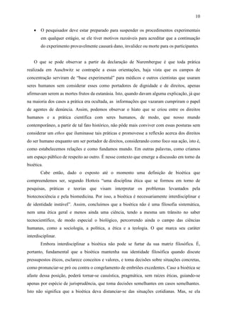 10


    •   O pesquisador deve estar preparado para suspender os procedimentos experimentais
        em qualquer estágio, se ele tiver motivos razoáveis para acreditar que a continuação
        do experimento provavelmente causará dano, invalidez ou morte para os participantes.


    O que se pode observar a partir da declaração de Nurembergue é que toda prática
realizada em Auschwitz se contrapõe a essas orientações, haja vista que os campos de
concentração serviram de “base experimental” para médicos e outros cientistas que usaram
seres humanos sem considerar esses como portadores de dignidade e de direitos, apenas
afirmavam serem as mortes frutos da eutanásia. Isto, quando davam alguma explicação, já que
na maioria dos casos a prática era ocultada, as informações que vazaram cumpriram o papel
de agentes de denúncia. Assim, podemos observar o hiato que se criou entre os direitos
humanos e a prática científica com seres humanos, de modo, que nosso mundo
contemporâneo, a partir de tal fato histórico, não pôde mais conviver com essas posturas sem
considerar um ethos que iluminasse tais práticas e promovesse a reflexão acerca dos direitos
do ser humano enquanto um ser portador de direitos, considerando como foco sua ação, isto é,
como estabelecemos relações e como fundamos mundo. Em outras palavras, como criamos
um espaço público de respeito ao outro. É nesse contexto que emerge a discussão em torno da
bioética.
        Cabe então, dado o exposto até o momento uma definição de bioética que
compreendemos ser, segundo Hottois “uma disciplina ética que se formou em torno de
pesquisas, práticas e teorias que visam interpretar os problemas levantados pela
biotecnociência e pela biomedicina. Por isso, a bioética é necessariamente interdisciplinar e
de identidade instável”. Assim, concluímos que a bioética não é uma filosofia sistemática,
nem uma ética geral e menos ainda uma ciência, tendo a mesma um trânsito no saber
tecnocientífico, de modo especial o biológico, percorrendo ainda o campo das ciências
humanas, como a sociologia, a política, a ética e a teologia. O que marca seu caráter
interdisciplinar.
        Embora interdisciplinar a bioética não pode se furtar da sua matriz filosófica. É,
portanto, fundamental que a bioética mantenha sua identidade filosófica quando discute
pressupostos éticos, esclarece conceitos e valores, e toma decisões sobre situações concretas,
como pronunciar-se pró ou contra o congelamento de embriões excedentes. Caso a bioética se
afaste dessa posição, poderá tornar-se casuística, pragmática, sem raízes éticas, guiando-se
apenas por espécie de jurisprudência, que toma decisões semelhantes em casos semelhantes.
Isto não significa que a bioética deva distanciar-se das situações cotidianas. Mas, se ela
 
