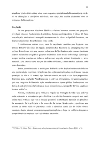 11

abandonar o juízo ético-prático sobre casos concretos, suscitados pela biotecnociência, perde-
se em abstrações e concepções universais, sem força para decidir eticamente sobre os
problemas da biomedicina.9


Conclusão
           Ao nos propormos relacionar bioética e direitos humanos estamos nos propondo
investigar situações fundamentais da existência humana contemporânea. O século 20 ficou
marcado pelo totalitarismo e suas práticas desastrosas de afronta a dignidade humana e, aos
direitos fundamentais do ser humano, como a vida.
           O totalitarismo, muitas vezes, usou do expediente científico para legitimar suas
práticas de horror colocando em xeque a dimensão ética da ciência sua utilização pelo poder
político. Entendemos pois, que passado os horrores do Nazifascismo, não estamos isentos de
cairmos novamente no égide de governos totalitários, além do que todo avanço tecnológico
sempre implica pesquisas de todas as ordens com vegetais, animais irracionais e , seres
humanos. Esta situação deve nos por em alerta no tocante, a uma reflexão contínua sobre
essas dimensões.
           Assim, entendemos que as abordagens da bioética e dos direitos humanos estabelecem
uma estrita relação conceitual e teleológica, haja vista suas implicações em defesa da vida, da
promoção do bem e do espaço, seja físico ou natural, no qual a vida deva perpetuar-se.
Trazemos, pois, a reflexão Arendtiana para o centro da problemática, por compreendermos
que suas categorias de liberdade, ação, mundo comum e espaço público fundamentam essa
defesa da vida proposta pela bioética de modo contemporâneo, sem perder de vista a ação dos
homens na história.
           Por fim, concluímos que a reflexão a respeito da promoção da vida é que cada vez
mais pertinente, e entendemos que a bioética e os direitos humanos cumprem um papel
central nessa reflexão, haja vista o enfoque que ambas as abordagens destinam aos princípios
da autonomia, da beneficência e da promoção da justiça. Sendo assim, entendemos que
discutir os temas atuais de pertinência social e cientifica, como uso de células tronco,
eutanásia, aborto, além de temas como aquecimento global, a fome e a violência, integram o
escopo teórico da defesa da vida e do direito a ter direitos.




9
    PEGORATO. Olinto. Ética e Bioética, da subsistência a existência.Rio de Janeiro: Vozes. 2002, p. 76.
 