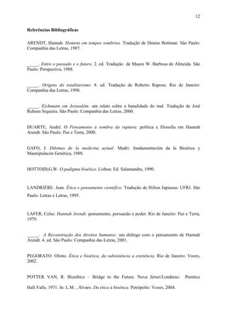 12

Referências Bibliográficas

ARENDT, Hannah. Homens em tempos sombrios. Tradução de Denise Bottman. São Paulo:
Companhia das Letras, 1987.


_____. Entre o passado e o futuro. 2. ed. Tradução de Mauro W. Barbosa de Almeida. São
Paulo: Perspectiva, 1988.


_____. Origens do totalitarismo. 8. ed. Tradução de Roberto Raposo. Rio de Janeiro:
Companhia das Letras, 1998.


_____. Eichmann em Jerusalém: um relato sobre a banalidade do mal. Tradução de José
Rubens Siqueira. São Paulo: Companhia das Letras, 2000.


DUARTE, André. O Pensamento à sombra da ruptura: política e filosofia em Hannah
Arendt. São Paulo: Paz e Terra, 2000.


GAFO, J. Dilemas de la medicina actual. Madri: fundamentación da la Bioética y
Mannipulacón Genética, 1988.


HOTTOID,G,W. O padigma bioético. Lisboa: Ed. Salamandra, 1990.



LANDRIÈRE. Jean. Éitca e pensamento cientifíco. Tradução de Hilton Japiassu- UFRJ. São
Paulo: Letras e Letras, 1995.



LAFER, Celso. Hannah Arendt: pensamento, persuasão e poder. Rio de Janeiro: Paz e Terra,
1979.


_____. A Reconstrução dos direitos humanos: um diálogo com o pensamento de Hannah
Arendt. 4. ed. São Paulo: Companhia das Letras, 2001.


PEGORATO. Olinto. Ética e bioética, da subsistência a existência. Rio de Janeiro: Vozes,
2002.


POTTER VAN, R. Bioethics – Bridge to the Future. Nova Jérsei/Londress:               Prentice

Hall.Valls, 1971. In: L.M. , Álvaro. Da ética à bioética. Petrópolis: Vozes, 2004.
 