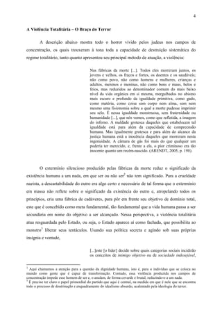 4

A Violência Totalitária – O Braço do Terror

        A descrição abaixo mostra todo o horror vivido pelos judeus nos campos de
concentração, os quais trouxeram à tona toda a capacidade de destruição sistemática do
regime totalitário, tanto quanto apresentou seu principal método de atuação, a violência:

                                         Nas fábricas da morte [...]. Todos eles morreram juntos, os
                                         jovens e velhos, os fracos e fortes, os doentes e os saudáveis;
                                         não como povo, não como homens e mulheres, crianças e
                                         adultos, meninos e meninas, não como bons e maus, belos e
                                         feios, mas reduzidos ao denominador comum do mais baixo
                                         nível da vida orgânica em si mesma, mergulhados no abismo
                                         mais escuro e profundo da igualdade primitiva, como gado,
                                         como matéria, como coisa sem corpo nem alma, sem nem
                                         mesmo uma fisionomia sobre a qual a morte pudesse imprimir
                                         seu selo. É nessa igualdade monstruosa, sem fraternidade ou
                                         humanidade [...], que nós vemos, como que refletida, a imagem
                                         do inferno. A maldade grotesca daqueles que estabelecem tal
                                         igualdade está para além da capacidade de compreensão
                                         humana. Mas igualmente grotesca e para além do alcance da
                                         justiça humana está a inocência daqueles que morreram nesta
                                         ingenuidade. A câmara de gás foi mais do que qualquer um
                                         poderia ter merecido, e, frente a ela, o pior criminoso era tão
                                         inocente quanto um recém-nascido. (ARENDT, 2005, p. 198).



        O extermínio silencioso produzido pelas fábricas da morte reduz o significado da
existência humana a um nada, em que ser ou não ser2 não tem significado. Para a crueldade
nazista, a descartabilidade do outro era algo certo e necessário de tal forma que o extermínio
em massa não reflete sobre o significado da existência do outro e, atropelando todos os
princípios, cria uma fábrica de cadáveres, para pôr em frente seu objetivo de domínio total,
este que é concebido como meta fundamental, tão fundamental que a vida humana passa a ser
secundária em nome do objetivo a ser alcançado. Nessa perspectiva, a violência totalitária
atua resguardada pelo Estado, ou seja, o Estado aparece aí como fachada, que possibilita ao
monstro3 liberar seus tentáculos. Usando sua política secreta e agindo sob suas próprias
insígnia e vontade,

                                         [...]este [o líder] decide sobre quais categorias sociais incidirão
                                         os conceitos de inimigo objetivo ou de sociedade indesejável,

2
  Aqui chamamos a atenção para a questão da dignidade humana, isto é, para o indivíduo que se coloca no
mundo como gente que é capaz de transformação. Contudo, essa violência produzida nos campos de
concentração impede esse homem de ser e, o anulam, de forma covarde e brutal, reduzindo-o a um nada.
3
  É preciso ter claro o papel primordial do partido que aqui é central, na medida em que é nele que se encontra
todo o processo de doutrinação e enquadramento do idealismo absurdo, acalentado pela ideologia do terror.
 