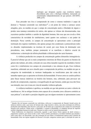 5

                                         tipologias que designam aqueles cuja existência implica
                                         discordância para com a ideologia totalitária, merecendo ser
                                         exterminados independentemente do que pensem. (DUARTE,
                                         2000, p.65).

        Esse proceder nos leva à compreensão de como o sistema totalitário é capaz de
destruir o “humano construído nos indivíduos”4, a tal ponto de vítima e carrasco serem
atingidos, pois, na medida em que o campo de concentração anula a liberdade de alguns e
produz uma matança sistemática de outros, não apenas as vítimas são desumanizadas, mas
executores perdem também o sentido da dignidade humana, fato esse que nos revela a forte
característica de novidade do totalitarismo, tanto quanto nos esclarece o seu poder de
destruição. Nesse sentido, os campos de concentração se apresentam como a principal
instituição dos regimes totalitários, não apenas porque eles condensam e potencializam todos
os absurdos implementados na tessitura do social, por essa forma de dominação sem
precedentes, mas, também, porque justamente aí se manifesta o objetivo crucial do
totalitarismo: a destruição da infinita pluralidade e diferenciação dos seres humanos.
        A violência produzida nos campos de concentração ganhou dimensões inimagináveis.
É possível afirmar que até os mais competentes roteiristas de filmes de guerra ou literatos do
gênero não tenham, até então, colocado em suas obras tamanho requinte de crueldade e horror
como fez o totalitarismo nos campos de concentração e nas câmaras de gás. Essa violência
manifesta, sobretudo um novo desafio para a compreensão da política, na medida em que as
categorias da modernidade se mostram inadequadas ou insuficientes para dar conta de
tamanha ruptura que se apresenta na história da humanidade. O terror entra no cenário político
para fincar marcas indeléveis na história dos homens, mas, sobretudo, para provocar um
desafio de compreensão, respostas e ressignificação do agir humano, ainda que essa não fosse
sua intenção, mas veio à tona em vista de tamanha violência aplicada.
        A violência totalitária é apolítica, na medida em que não permite ao outro o direito de
manifestar-se. Até as antigas tiranias eram capazes de se encantar com o discurso contrário as
suas práticas5 e até aderir a posições daqueles que em algum momento se apresentaram como



4
  Quando falo de humano construído nos indivíduos, refiro-me à compreensão de Hannah Arendt acerca da
natureza mutável, onde o que temos de humano não é algo inerente e eterno, mas uma construção de artifícios,
produzidos pela liberdade, pelo discurso e pela ação, de tal modo que a experiência dos campos de concentração
aniquila esses artifícios. Sendo assim, a legalidade, o respeito à pluralidade e à cidadania deixam de imprimir
sentido à dignidade humana de modo que o homem se reduz a um ser natural desumanizado.
5
  Basta lembrarmos do despotismo esclarecido, segundo o qual tiranos foram capazes de abolir torturas e
julgamentos sumários, por terem ouvido o outro. Nesse sentido, percebemos a novidade totalitária que entende o
outro como algo a ser descartado, caso não comungue de seus ideais. O totalitarismo aparece para a história da
humanidade como um regime negador do discurso e da ação, categorias centrais para a colocação do outro no
 