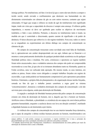6

inimigo político. No totalitarismo, tal fato é inviável já que o outro não tem direito a compor o
tecido social, sendo enviado a confinamentos que destroem sua humanidade ou são
diretamente exterminados em câmaras de gás ou com outros recursos, contanto que sejam
silenciados. O lugar que ocupa o silêncio no modo de agir do totalitarismo tem significado
ímpar, tendo em vista que a capacidade do discurso é sempre uma ameaça. O silêncio ganha
importância, o mesmo só deve ser quebrado para exaltar os objetivos do movimento
totalitário, o líder e seus símbolos. Portanto, o discurso no totalitarismo tanto é mudo, na
medida em que é controlado e direcionado, quanto carente de significado e de poder de
denúncia. O único discurso que sobrevive é o do regime totalitário. Fora esse, todos os outros
ou se enquadram ou experimentam um último diálogo nos campos de concentração ou
câmaras de gás.
        Os campos de concentração trouxeram como novidade uma total falta de finalidade,
isto é, apresentavam um caráter despropositado em seu agir, tinham que se financiar a si
mesmos e eram praticamente destituídos de qualquer produtividade econômica ou de qualquer
finalidade política clara e imediata. Por certo, criminosos e opositores ao regime também
foram neles encarcerados, mas a verdadeira natureza dos campos não pode ser compreendida
recorrendo-se a esse fato, já que eles só se tornaram abundantes tanto na Alemanha, quanto na
União soviética, uma vez sufocada toda oposição. Do mesmo modo, os seus internos, em
ambos os países, foram várias vezes obrigados a cumprir trabalhos forçados em regime de
escravidão, o que ainda poderia ser humanamente compreensível, pois apresentava precedente
histórico. Entretanto, a própria falta de planejamento e de organização dessas tarefas forçadas,
somada ao fato de que o trabalho jamais constituiu a regra geral no sistema
‘concentracionário’, denuncia a verdadeira destinação dos campos de concentração: a de não
servirem para coisa alguma, senão para destruição da liberdade.
        A negação e anulação da liberdade humana promovida pelos campos de concentração
criaram um clima de destruição do homem, isto é, daquilo que faz o homem ser homem.
Artifícios como a liberdade, a pluralidade e a existência de um espaço de convivência política
garantem humanidade, enquanto a ausência desses nos leva em direção contrária6, mutilando
a dignidade humana ou até destruindo-a por inteira.
        A violência dos campos de concentração traz no seu interior tamanha força destrutiva,
que é capaz de aniquilar o último resíduo humano presente no homem, transformando-o em

espaço público. A cada prisão, expurgo ou assassinato, o regime totalitário traz à tona o princípio da
descartabilidade que torna a produção sistemática de cadáveres uma prática constante.
6
  O trabalho desenvolvido pelo Nazifascismo vislumbrava o desmantelamento da esfera pública por meio da
destruição de elementos-chave como a liberdade.
 