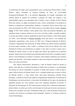 8

os profissionais de saúde, assim, pesquisadores como os professores Warren Reich e LeRoy
Walters,   ambos     vinculados     ao   Instituto   Kennedy   de   Ética,   da   Universidade
Georgetown/Washington DC, e do professor David Roy, do Canadá, restringiram esta
reflexão apenas às questões de assistência e pesquisa em saúde. Em resposta a essa
especificidade surgem novas abordagens para a bioética, como a posição do Prof. Warren
Reich que reiterou, em 1995, sua perspectiva para o termo, incorporando à sua proposta de
Bioética as perspectivas interdisciplinar, pluralista e sistemática. Nessa mesma linha, anos
antes, precisamente em 1988, o Prof. Potter reiterou as suas idéias iniciais criando a Bioética
Global. O Prof. Potter entendia o termo global como sendo uma proposta abrangente, que
englobasse todos os aspectos relativos ao viver, isto é, envolvia a saúde e a questão ecológica.
E, por fim, para fechar o leque de amplitude da ação do termo bioética, o Prof. Potter propôs,
em 1998, a nova definição de Bioética Profunda, termo que passou a ser cooptado por
importantes organizações, como ocorreu em 2001 com o Programa Regional de Bioética,
vinculado a Organização Pan-Americana de Saúde (OPAS) que definiu bioética igualmente
de forma ampla, incluindo a vida, a saúde e o ambiente como área de reflexão. Essa visão
Profunda da bioética recai diretamente no respeito à vida, tanto no tocante à saúde como à
fundação de mundo comum, ou seja, do espaço que teremos que perpetua até as próximas
gerações. Sendo assim, há na bioética uma dimensão política muito forte a considerar, desde o
direito a vida estendendo-se ao direito a ter direitos. Neste sentido, entendemos que a bioética
guarda uma discussão ético-política pautada na ação como proposta de parâmetro para seu
ethos, isto é, para sua reflexão.
       Pelo exposto anteriormente, destacamos a visão de Hannah Arendt no tocante ao
direito, como algo que se encontra alicerçado na relação entre os homens, e, na participação
dos mesmos na vida da comunidade. É, portanto, a relação entre homens, o chão na qual se
ergue à idéia de direito em Hannah Arendt. Isto é, a categoria própria para se pensar o direito
em Hannah Arendt é a Ação. Sendo assim, cabe agora destacarmos, partindo desses
princípios, a questão da bioética que podemos tranquilamente fundamentar na declaração de
Nurembergue, que busca promover a vida através da liberdade do livre agir e do princípio de
dignidade presentes nos seres humanos como seres singulares portadores de direitos. A
declaração de Nurembergue de 1947 destaca pontos centrais para o tratamento dispensado à
prática médica ou similar que envolva seres humanos de modo que não temos como pensar a
bioética sem considerar esses fatos. Entendemos ainda, que a visão de Hannah Arendt acerca
do direito vem alicerçar as orientações desta declaração. Vejamos os 10 pontos centrais do
texto de Nurembergue:
 