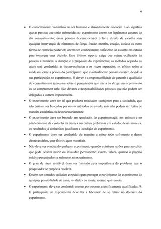 9



•   O consentimento voluntário do ser humano é absolutamente essencial. Isso significa
    que as pessoas que serão submetidas ao experimento devem ser legalmente capazes de
    dar consentimento; essas pessoas devem exercer o livre direito de escolha sem
    qualquer intervenção de elementos de força, fraude, mentira, coação, astúcia ou outra
    forma de restrição posterior; devem ter conhecimento suficiente do assunto em estudo
    para tomarem uma decisão. Esse último aspecto exige que sejam explicados às
    pessoas a natureza, a duração e o propósito do experimento; os métodos segundo os
    quais será conduzido; as inconveniências e os riscos esperados; os efeitos sobre a
    saúde ou sobre a pessoa do participante, que eventualmente possam ocorrer, devido à
    sua participação no experimento. O dever e a responsabilidade de garantir a qualidade
    do consentimento repousam sobre o pesquisador que inicia ou dirige um experimento
    ou se compromete nele. São deveres e responsabilidades pessoais que não podem ser
    delegados a outrem impunemente.
•   O experimento deve ser tal que produza resultados vantajosos para a sociedade, que
    não possam ser buscados por outros métodos de estudo, mas não podem ser feitos de
    maneira casuística ou desnecessariamente.
•   O experimento deve ser baseado em resultados de experimentação em animais e no
    conhecimento da evolução da doença ou outros problemas em estudo; dessa maneira,
    os resultados já conhecidos justificam a condição do experimento.
•   O experimento deve ser conduzido de maneira a evitar todo sofrimento e danos
    desnecessários, quer físicos, quer materiais.
•   Não deve ser conduzido qualquer experimento quando existirem razões para acreditar
    que pode ocorrer morte ou invalidez permanente; exceto, talvez, quando o próprio
    médico pesquisador se submeter ao experimento.
•   O grau de risco aceitável deve ser limitado pela importância do problema que o
    pesquisador se propõe a resolver.
•   Devem ser tomados cuidados especiais para proteger o participante do experimento de
    qualquer possibilidade de dano, invalidez ou morte, mesmo que remota.
•   O experimento deve ser conduzido apenas por pessoas cientificamente qualificadas. 9.
    O participante do experimento deve ter a liberdade de se retirar no decorrer do
    experimento.
 