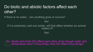 Do biotic and abiotic factors affect each
other?
So, abiotic and biotic DO affect each other. Even though water and
temperature aren”t living things, they DO affect living things!
 