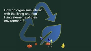 How do organisms interact
with the living and non-
living elements of their
environment?
 